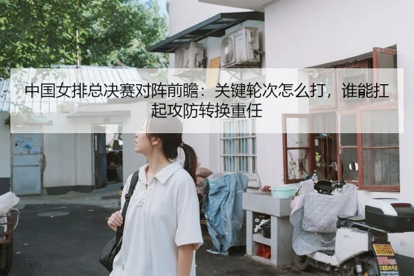 中国女排总决赛对阵前瞻：关键轮次怎么打，谁能扛起攻防转换重任（QQ）